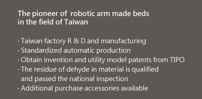 業界首創機械手臂製造,台灣工廠研發生產製造,自動化標準化生產流程,榮獲多項國家發明專利,採用甲醛標準經國家檢驗合格之板材,加裝各種功能性配備